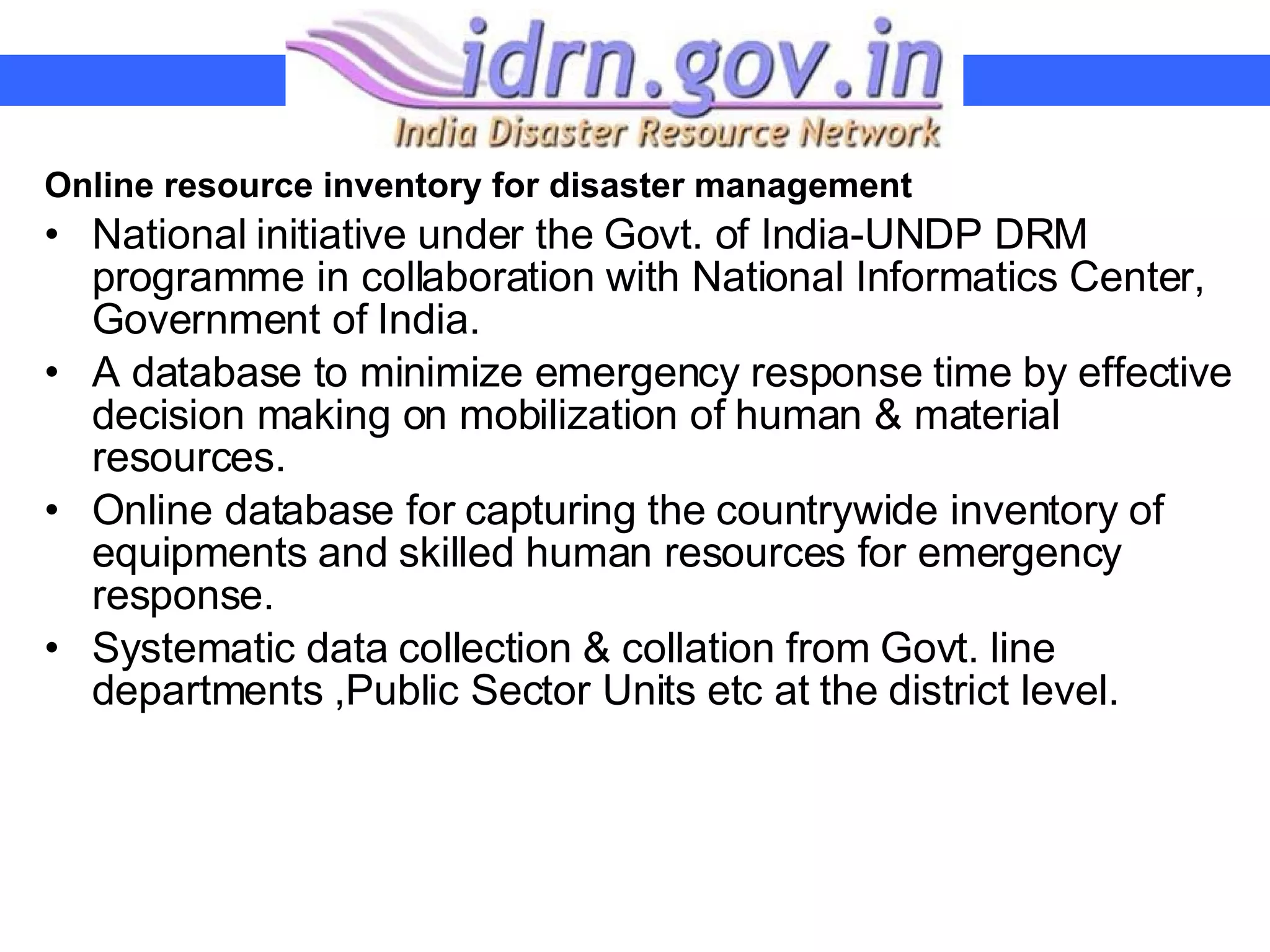 Online resource inventory for disaster management National initiative under the Govt. of India-UNDP DRM programme in collaboration with National Informatics Center, Government of India. A database to minimize emergency response time by effective decision making on mobilization of human & material resources. Online database for capturing the countrywide inventory of equipments and skilled human resources for emergency response.  Systematic data collection & collation from Govt. line departments ,Public Sector Units etc at the district level. 