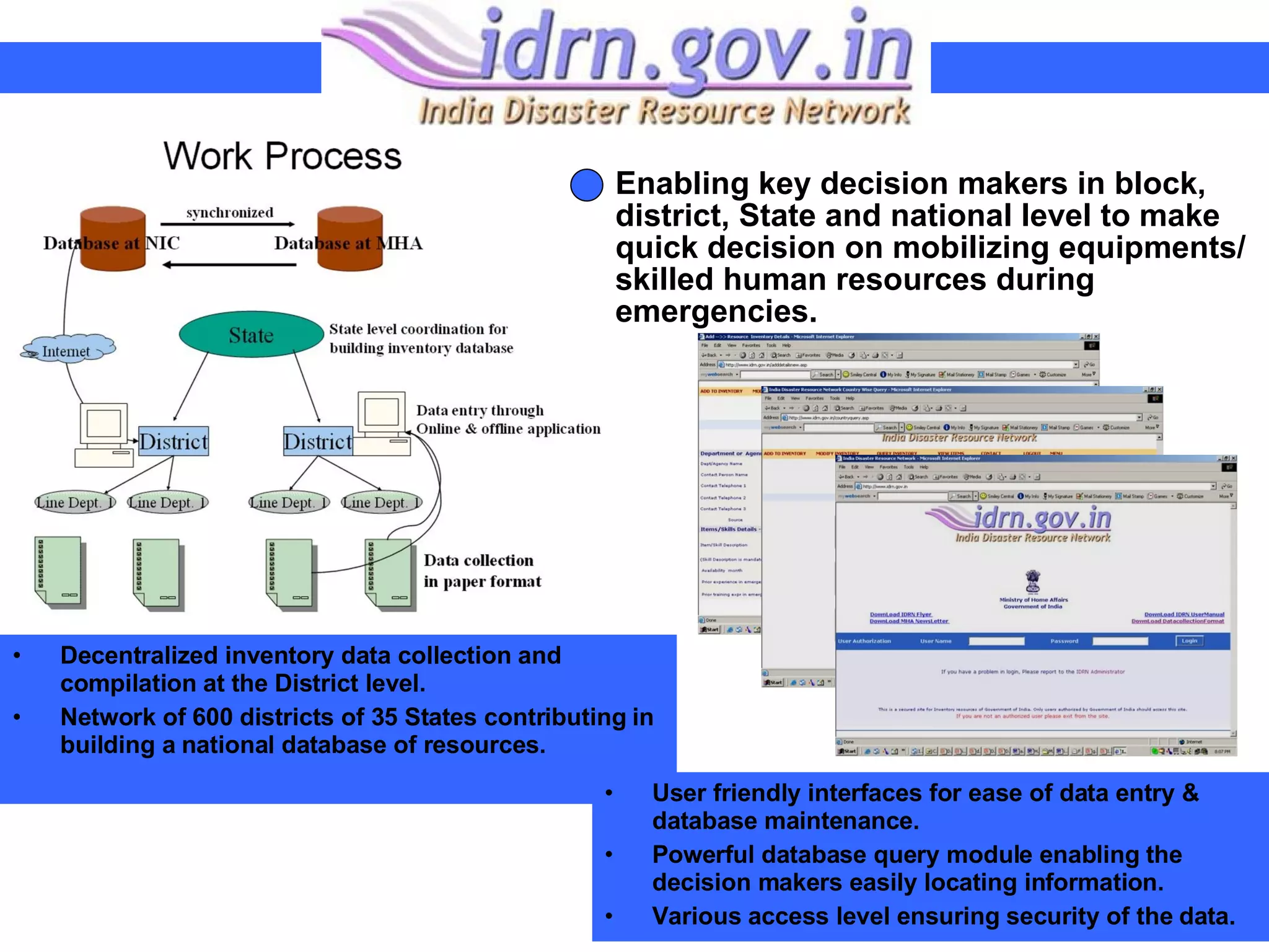 Decentralized inventory data collection and compilation at the District level. Network of 600 districts of 35 States contributing in building a national database of resources. Enabling key decision makers in block, district, State and national level to make quick decision on mobilizing equipments/ skilled human resources during emergencies. User friendly interfaces for ease of data entry & database maintenance. Powerful database query module enabling the decision makers easily locating information.  Various access level ensuring security of the data. 