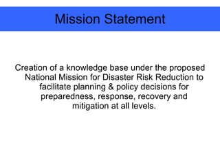 Mission Statement Creation of a knowledge base under the proposed National Mission for Disaster Risk Reduction to facilitate planning & policy decisions for preparedness, response, recovery and mitigation at all levels. 