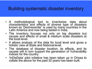 Building systematic disaster inventory A methodological tool to inventorize data about characteristics and effects of diverse type of disasters known as ‘DesIneventar’ is used by many countries in the Latin America and now being tested in India. The inventory focuses not only on big disasters but causes and effects of small & medium scale disasters at the local level. It allows analysis of the data for local level and gives a holistic view at State and National level. The database of disaster location, its effects, and its causes will in turn support the generation of Vulnerability indices for the country. ‘ InDisData’ pilot initiative has been taken up in Orissa to collate the above for the past 32 years has been built.   