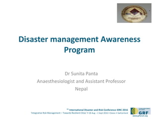 6th
International Disaster and Risk Conference IDRC 2016
‘Integrative Risk Management – Towards Resilient Cities‘ • 28 Aug – 1 Sept 2016 • Davos • Switzerland
www.grforum.org
Disaster management Awareness
Program
Dr Sunita Panta
Anaesthesiologist and Assistant Professor
Nepal
 