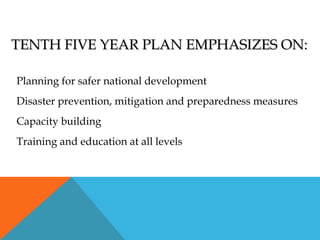 TENTH FIVE YEAR PLAN EMPHASIZES ON:TENTH FIVE YEAR PLAN EMPHASIZES ON:
Planning for safer national development
Disaster prevention, mitigation and preparedness measures
Capacity building
Training and education at all levels
 