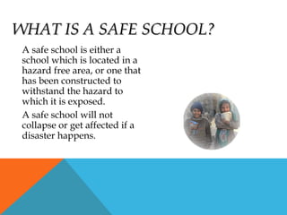 WHAT IS A SAFE SCHOOL?WHAT IS A SAFE SCHOOL?
A safe school is either a
school which is located in a
hazard free area, or one that
has been constructed to
withstand the hazard to
which it is exposed.
A safe school will not
collapse or get affected if a
disaster happens.
 