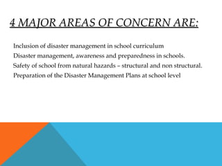 4 MAJOR AREAS OF CONCERN ARE:4 MAJOR AREAS OF CONCERN ARE:
Inclusion of disaster management in school curriculum
Disaster management, awareness and preparedness in schools.
Safety of school from natural hazards – structural and non structural.
Preparation of the Disaster Management Plans at school level
 