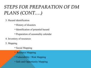 STEPS FOR PREPARATION OF DMSTEPS FOR PREPARATION OF DM
PLANS (CONT.…)PLANS (CONT.…)
3. Hazard identification
• History of disasters
• Identification of potential hazard
• Preparation of seasonality calendar
4. Inventory of resources
5. Mapping
• Social Mapping
• Resource Mapping
• Vulnerability / Risk Mapping
• Safe and Opportunity Mapping
 