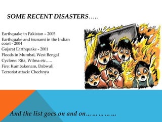 SOME RECENT DISASTERSSOME RECENT DISASTERS…..…..
Earthquake in Pakistan – 2005
Earthquake and tsunami in the Indian
coast - 2004
Gujarat Earthquake - 2001
Floods in Mumbai, West Bengal
Cyclone: Rita, Wilma etc…..
Fire: Kumbakonam, Dabwali
Terrorist attack: Chechnya
And the list goes on and on……………
 