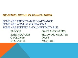 DISASTERS OCCUR IN VARIED FORMS:DISASTERS OCCUR IN VARIED FORMS:
SOME ARE PREDICTABLE IN ADVANCE
SOME ARE ANNUAL OR SEASONAL
SOME ARE SUDDEN AND UNPREDICTABLE
FLOODS DAYS AND WEEKS
EARTHQUAKES SECONDS/MINUTES
CYCLONES DAYS
DROUGHTS MONTHS
 