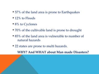  57% of the land area is prone to Earthquakes
 12% to Floods
 8% to Cyclones
 70% of the cultivable land is prone to drought
 85% of the land area is vulnerable to number of
natural hazards
 22 states are prone to multi hazards.
WHY? And WHAT about Man made Disasters?
 