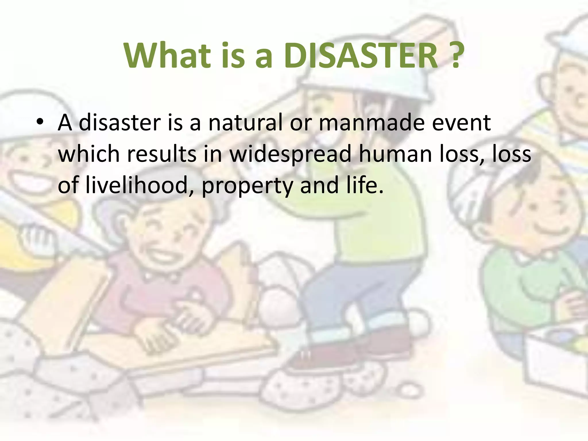 What is a DISASTER ?
• A disaster is a natural or manmade event
  which results in widespread human loss, loss
  of livelihood, property and life.
 