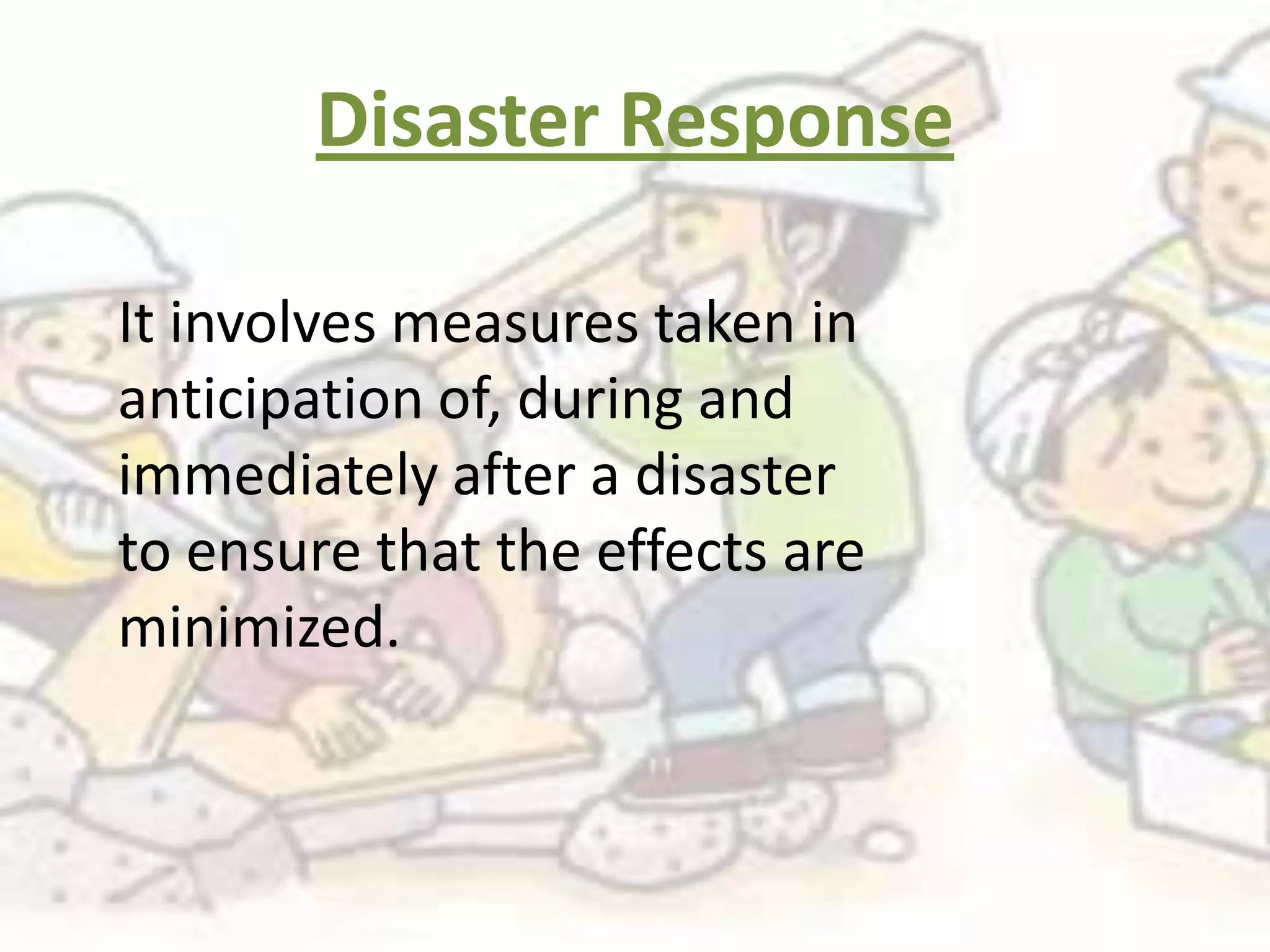Disaster Response

It involves measures taken in
anticipation of, during and
immediately after a disaster
to ensure that the effects are
minimized.
 