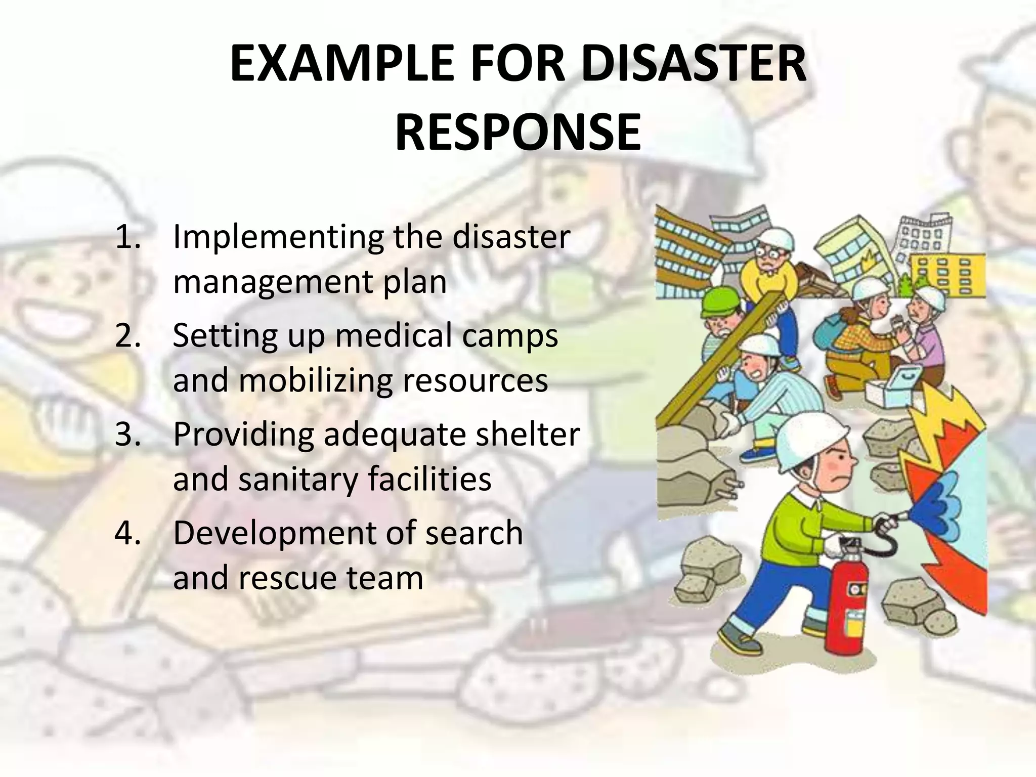 EXAMPLE FOR DISASTER
            RESPONSE
1. Implementing the disaster
   management plan
2. Setting up medical camps
   and mobilizing resources
3. Providing adequate shelter
   and sanitary facilities
4. Development of search
   and rescue team
 