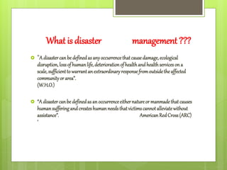 What is disaster management ???
 “A disastercanbedefinedas anyoccurrencethatcausedamage, ecological
disruption,lossof humanlife,deteriorationof healthandhealthserviceson a
scale, sufficientto warrantanextraordinaryresponsefromoutsidetheaffected
communityor area”.
(W.H.O.)
 “A disastercanbe definedasan occurrenceeithernatureor manmadethatcauses
humansufferingandcreateshumanneedsthatvictimscannotalleviatewithout
assistance”. AmericanRedCross(ARC)
’
 