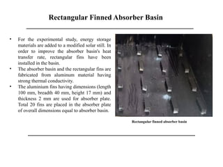 Rectangular Finned Absorber Basin
Rectangular finned absorber basin
• For the experimental study, energy storage
materials are added to a modified solar still. In
order to improve the absorber basin's heat
transfer rate, rectangular fins have been
installed in the basin.
• The absorber basin and the rectangular fins are
fabricated from aluminum material having
strong thermal conductivity.
• The aluminium fins having dimensions (length
100 mm, breadth 40 mm, height 17 mm) and
thickness 2 mm are used for absorber plate.
Total 20 fins are placed in the absorber plate
of overall dimensions equal to absorber basin.
 