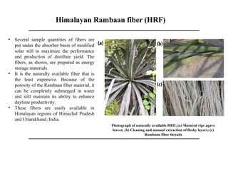 Himalayan Rambaan fiber (HRF)
Photograph of naturally available HRF; (a) Matured ripe agave
leaves; (b) Cleaning and manual extraction of fleshy layers; (c)
Rambaan fiber threads
• Several sample quantities of fibers are
put under the absorber basin of modified
solar still to maximize the performance
and production of distillate yield. The
fibers, as shown, are prepared as energy
storage materials.
• It is the naturally available fiber that is
the least expensive. Because of the
porosity of the Rambaan fiber material, it
can be completely submerged in water
and still maintain its ability to enhance
daytime productivity.
• These fibers are easily available in
Himalayan regions of Himachal Pradesh
and Uttarakhand, India.
 