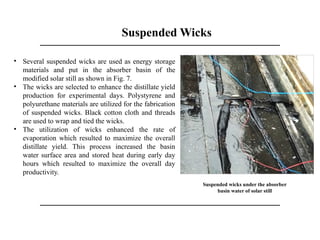 Suspended Wicks
Suspended wicks under the absorber
basin water of solar still
• Several suspended wicks are used as energy storage
materials and put in the absorber basin of the
modified solar still as shown in Fig. 7.
• The wicks are selected to enhance the distillate yield
production for experimental days. Polystyrene and
polyurethane materials are utilized for the fabrication
of suspended wicks. Black cotton cloth and threads
are used to wrap and tied the wicks.
• The utilization of wicks enhanced the rate of
evaporation which resulted to maximize the overall
distillate yield. This process increased the basin
water surface area and stored heat during early day
hours which resulted to maximize the overall day
productivity.
 