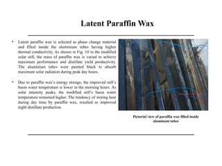 Latent Paraffin Wax
• Latent paraffin wax is selected as phase change material
and filled inside the aluminium tubes having higher
thermal conductivity. As shown in Fig. 10 in the modified
solar still, the mass of paraffin wax is varied to achieve
maximum performance and distillate yield productivity.
The aluminium tubes were painted black to absorb
maximum solar radiation during peak day hours.
• Due to paraffin wax’s energy storage, the improved still’s
basin water temperature is lower in the morning hours. As
solar intensity peaks, the modified still’s basin water
temperature remained higher. The tendency of storing heat
during day time by paraffin wax, resulted as improved
night distillate production.
Pictorial view of paraffin wax filled inside
aluminum tubes
 