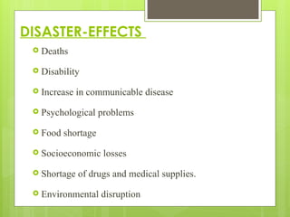 DISASTER-EFFECTS
 Deaths
 Disability
 Increase in communicable disease
 Psychological problems
 Food shortage
 Socioeconomic losses
 Shortage of drugs and medical supplies.
 Environmental disruption
 