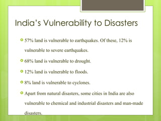 India’s Vulnerability to Disasters
 57% land is vulnerable to earthquakes. Of these, 12% is
vulnerable to severe earthquakes.
 68% land is vulnerable to drought.
 12% land is vulnerable to floods.
 8% land is vulnerable to cyclones.
 Apart from natural disasters, some cities in India are also
vulnerable to chemical and industrial disasters and man-made
disasters.
 
