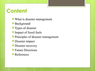 Content
 What is disaster management
 Background
 Types of disaster
 Impact of fossil fuels
 Principles of disaster management
 Disaster impact
 Disaster recovery
 Future Directions
 References
 