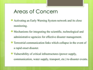 Areas of Concern
 Activating an Early Warning System network and its close
monitoring.
 Mechanisms for integrating the scientific, technological and
administrative agencies for effective disaster management.
 Terrestrial communication links which collapse in the event of
a rapid onset disaster.
 Vulnerability of critical infrastructures (power supply,
communication, water supply, transport, etc.) to disaster events.
 
