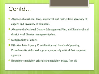 Contd…
 Absence of a national level, state level, and district level directory of
experts and inventory of resources.
 Absence of a National Disaster Management Plan, and State level and
district level disaster management plans.
 Sustainability of efforts
 Effective Inter Agency Co-ordination and Standard Operating
Procedures for stakeholder groups, especially critical first responder
agencies.
 Emergency medicine, critical care medicine, triage, first aid
 