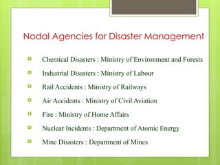  Chemical Disasters : Ministry of Environment and Forests
 Industrial Disasters : Ministry of Labour
 Rail Accidents : Ministry of Railways
 Air Accidents : Ministry of Civil Aviation
 Fire : Ministry of Home Affairs
 Nuclear Incidents : Department of Atomic Energy
 Mine Disasters : Department of Mines
Nodal Agencies for Disaster Management
 