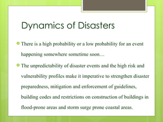 Dynamics of Disasters
 There is a high probability or a low probability for an event
happening somewhere sometime soon…
 The unpredictability of disaster events and the high risk and
vulnerability profiles make it imperative to strengthen disaster
preparedness, mitigation and enforcement of guidelines,
building codes and restrictions on construction of buildings in
flood-prone areas and storm surge prone coastal areas.
 