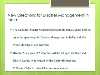 New Directions for Disaster Management in
India
 The National Disaster Management Authority (NDMA) has been set
up as the apex body for Disaster Management in India, with the
Prime Minister as its Chairman.
 Disaster Management Authorities will be set up at the State and
District Levels to be headed by the Chief Ministers and
Collectors/Zilla Parishad Chairmen respectively.
 