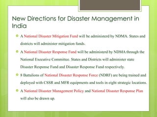 New Directions for Disaster Management in
India
 A National Disaster Mitigation Fund will be administerd by NDMA. States and
districts will administer mitigation funds.
 A National Disaster Response Fund will be administerd by NDMA through the
National Executive Committee. States and Districts will administer state
Disaster Response Fund and Disaster Response Fund respectively.
 8 Battalions of National Disaster Response Force (NDRF) are being trained and
deployed with CSSR and MFR equipments and tools in eight strategic locations.
 A National Disaster Management Policy and National Disaster Response Plan
will also be drawn up.
 