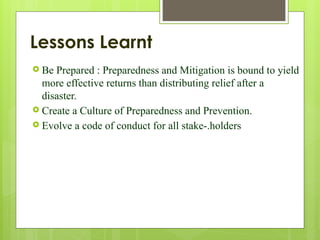 Lessons Learnt
 Be Prepared : Preparedness and Mitigation is bound to yield
more effective returns than distributing relief after a
disaster.
 Create a Culture of Preparedness and Prevention.
 Evolve a code of conduct for all stake-.holders
 