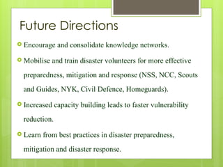 Future Directions
 Encourage and consolidate knowledge networks.
 Mobilise and train disaster volunteers for more effective
preparedness, mitigation and response (NSS, NCC, Scouts
and Guides, NYK, Civil Defence, Homeguards).
 Increased capacity building leads to faster vulnerability
reduction.
 Learn from best practices in disaster preparedness,
mitigation and disaster response.
 