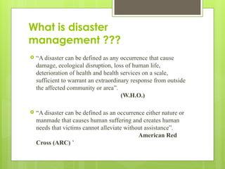 What is disaster
management ???
 “A disaster can be defined as any occurrence that cause
damage, ecological disruption, loss of human life,
deterioration of health and health services on a scale,
sufficient to warrant an extraordinary response from outside
the affected community or area”.
(W.H.O.)
 “A disaster can be defined as an occurrence either nature or
manmade that causes human suffering and creates human
needs that victims cannot alleviate without assistance”.
American Red
Cross (ARC) ’
 
