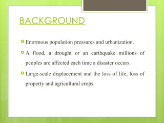 BACKGROUND
 Enormous population pressures and urbanization.
 A flood, a drought or an earthquake millions of
peoples are affected each time a disaster occurs.
 Large-scale displacement and the loss of life, loss of
property and agricultural crops.
 