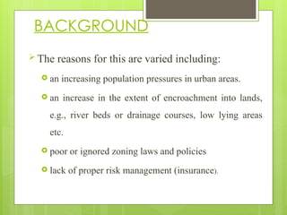  The reasons for this are varied including:
 an increasing population pressures in urban areas.
 an increase in the extent of encroachment into lands,
e.g., river beds or drainage courses, low lying areas
etc.
 poor or ignored zoning laws and policies
 lack of proper risk management (insurance).
BACKGROUND
 