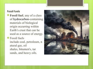 Fossil fuels
 Fossil fuel, any of a class
of hydrocarbon-containing
materials of biological
origin occurring within
Earth’s crust that can be
used as a source of energy.
 Fossil fuels
include coal, petroleum, n
atural gas, oil
shales, bitumen's, tar
sands, and heavy oils.
 