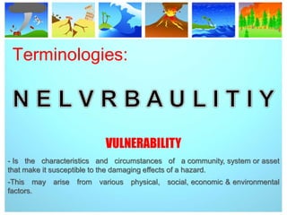 Terminologies:
VULNERABILITY
- Is the characteristics and circumstances of a community, system or asset
that make it susceptible to the damaging effects of a hazard.
-This may arise from various physical, social, economic & environmental
factors.
 