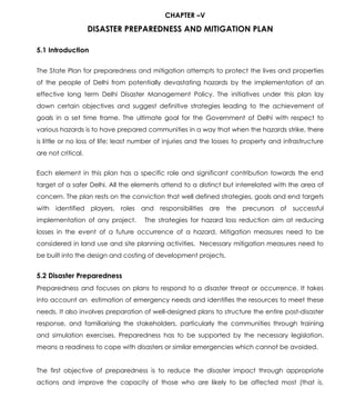 Draft-Chapter 5
Draft State Disaster Management Plan 58
CHAPTER –V
DISASTER PREPAREDNESS AND MITIGATION PLAN
5.1 Introduction
The State Plan for preparedness and mitigation attempts to protect the lives and properties
of the people of Delhi from potentially devastating hazards by the implementation of an
effective long term Delhi Disaster Management Policy. The initiatives under this plan lay
down certain objectives and suggest definitive strategies leading to the achievement of
goals in a set time frame. The ultimate goal for the Government of Delhi with respect to
various hazards is to have prepared communities in a way that when the hazards strike, there
is little or no loss of life; least number of injuries and the losses to property and infrastructure
are not critical.
Each element in this plan has a specific role and significant contribution towards the end
target of a safer Delhi. All the elements attend to a distinct but interrelated with the area of
concern. The plan rests on the conviction that well defined strategies, goals and end targets
with identified players, roles and responsibilities are the precursors of successful
implementation of any project. The strategies for hazard loss reduction aim at reducing
losses in the event of a future occurrence of a hazard. Mitigation measures need to be
considered in land use and site planning activities. Necessary mitigation measures need to
be built into the design and costing of development projects.
5.2 Disaster Preparedness
Preparedness and focuses on plans to respond to a disaster threat or occurrence. It takes
into account an estimation of emergency needs and identifies the resources to meet these
needs. It also involves preparation of well-designed plans to structure the entire post-disaster
response, and familiarising the stakeholders, particularly the communities through training
and simulation exercises. Preparedness has to be supported by the necessary legislation.
means a readiness to cope with disasters or similar emergencies which cannot be avoided.
The first objective of preparedness is to reduce the disaster impact through appropriate
actions and improve the capacity of those who are likely to be affected most (that is,
 