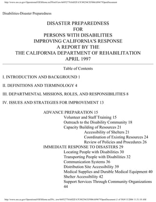 http://www.oes.ca.gov/Operational/OESHome.nsf/PrintView/66952778A6D2FA7C88256CEF006A8967?OpenDocument




Disabilities-Disaster Preparedness

                     DISASTER PREPAREDNESS
                               FOR
                    PERSONS WITH DISABILITIES
                IMPROVING CALIFORNIA'S RESPONSE
                         A REPORT BY THE
          THE CALIFORNIA DEPARTMENT OF REHABILITATION
                            APRIL 1997
                                                       Table of Contents

I. INTRODUCTION AND BACKGROUND 1

II. DEFINITIONS AND TERMINOLOGY 4

III. DEPARTMENTAL MISSIONS, ROLES, AND RESPONSIBILITIES 8

IV. ISSUES AND STRATEGIES FOR IMPROVEMENT 13

                                     ADVANCE PREPARATION 15
                                             Volunteer and Staff Training 15
                                             Outreach to the Disability Community 18
                                             Capacity Building of Resources 21
                                                         Accessibility of Shelters 21
                                                         Coordination of Existing Resources 24
                                                         Review of Policies and Procedures 26
                                     IMMEDIATE RESPONSE TO DISASTERS 29
                                             Locating People with Disabilities 30
                                             Transporting People with Disabilities 32
                                             Communication Systems 36
                                             Distribution Site Accessibility 39
                                             Medical Supplies and Durable Medical Equipment 40
                                             Shelter Accessibility 42
                                             Support Services Through Community Organizations
                                             44


 http://www.oes.ca.gov/Operational/OESHome.nsf/Pri...iew/66952778A6D2FA7C88256CEF006A8967?OpenDocument (1 of 58)9/13/2006 11:31:10 AM
