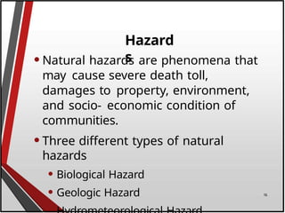 Hazard
s
•Natural hazards are phenomena that
may cause severe death toll,
damages to property, environment,
and socio- economic condition of
communities.
•Three different types of natural
hazards
• Biological Hazard
• Geologic Hazard 16
 