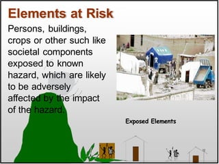Elements at Risk
Exposed Elements
Persons, buildings,
crops or other such like
societal components
exposed to known
hazard, which are likely
to be adversely
affected by the impact
of the hazard.
12
 