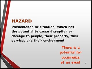 HAZARD
Phenomenon or situation, which has
the potential to cause disruption or
damage to people, their property, their
services and their environment
There is a
potential for
occurrence
of an event 14
 