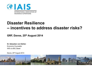 Disaster Resilience 
– incentives to address disaster risks? 
GRF, Davos, 25th August 2014 
Dr. Sebastian von Dahlen 
Economic Counsellor 
IAIS c/o BIS, Basel 
Davos, 25th August 2014 
 