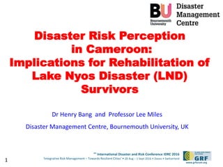 6th
International Disaster and Risk Conference IDRC 2016
‘Integrative Risk Management – Towards Resilient Cities‘ • 28 Aug – 1 Sept 2016 • Davos • Switzerland
www.grforum.org
Disaster Risk Perception
in Cameroon:
Implications for Rehabilitation of
Lake Nyos Disaster (LND)
Survivors
Dr Henry Bang and Professor Lee Miles
Disaster Management Centre, Bournemouth University, UK
1
 