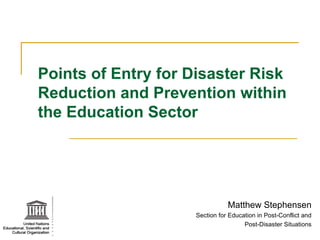 Points of Entry for Disaster Risk Reduction and Prevention within the Education Sector Matthew Stephensen Section for Education in Post-Conflict and Post-Disaster Situations 
