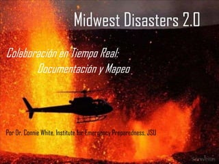 Midwest Disasters 2.0
Colaboración en Tiempo Real:
       Documentación y Mapeo



Por Dr. Connie White, Institute for Emergency Preparedness, JSU


                                                                  1
 