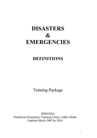 1
DISASTERS
&
EMERGENCIES
DEFINITIONS
Training Package
WHO/EHA
Panafrican Emergency Training Centre, Addis Ababa
Updated March 2002 by EHA
 