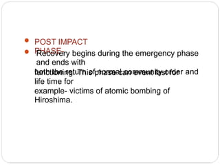 POST IMPACT
PHASE-
Recovery begins during the emergency phase
and ends with
both the return of normal community order and
functioning. This phase can event last for
life time for
example- victims of atomic bombing of
Hiroshima.
 