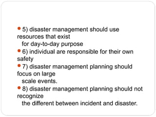 5) disaster management should use
resources that exist
for day-to-day purpose
6) individual are responsible for their own
safety
7) disaster management planning should
focus on large
scale events.
8) disaster management planning should not
recognize
the different between incident and disaster.
 
