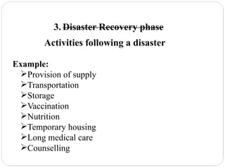 3. Disaster Recovery phase
Activities following a disaster
Example:
Provision of supply
Transportation
Storage
Vaccination
Nutrition
Temporary housing
Long medical care
Counselling
 