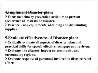 4.Impliment Disaster plan:
Focus on primary prevention activities to prevent
occurrence of man made disaster.
Practice using equipments, obtaining and distributing
supplies.
5.Evaluate effectiveness of Disaster plan:
Critically evaluate all aspects of disaster plan and
practical drills for speed, effectiveness, gaps and revision.
Evaluate the disaster impact on community and
surrounding regions.
Evaluate response of personnel involved in disaster relief
efforts.
 